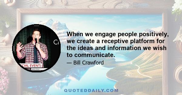 When we engage people positively, we create a receptive platform for the ideas and information we wish to communicate.