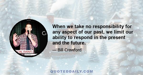 When we take no responsibility for any aspect of our past, we limit our ability to respond in the present and the future.