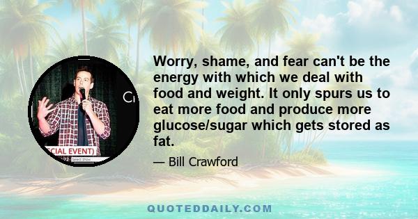 Worry, shame, and fear can't be the energy with which we deal with food and weight. It only spurs us to eat more food and produce more glucose/sugar which gets stored as fat.