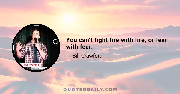 You can't fight fire with fire, or fear with fear.