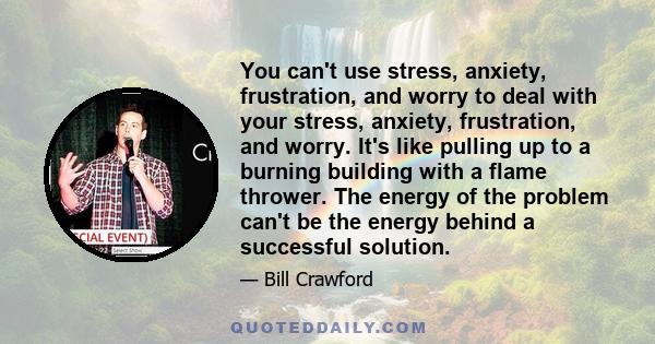 You can't use stress, anxiety, frustration, and worry to deal with your stress, anxiety, frustration, and worry. It's like pulling up to a burning building with a flame thrower. The energy of the problem can't be the