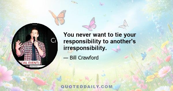 You never want to tie your responsibility to another's irresponsibility.