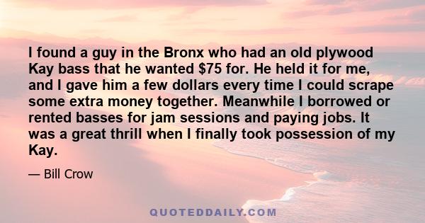 I found a guy in the Bronx who had an old plywood Kay bass that he wanted $75 for. He held it for me, and I gave him a few dollars every time I could scrape some extra money together. Meanwhile I borrowed or rented