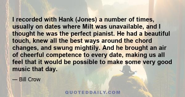 I recorded with Hank (Jones) a number of times, usually on dates where Milt was unavailable, and I thought he was the perfect pianist. He had a beautiful touch, knew all the best ways around the chord changes, and swung 