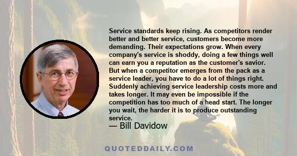 Service standards keep rising. As competitors render better and better service, customers become more demanding. Their expectations grow. When every company's service is shoddy, doing a few things well can earn you a