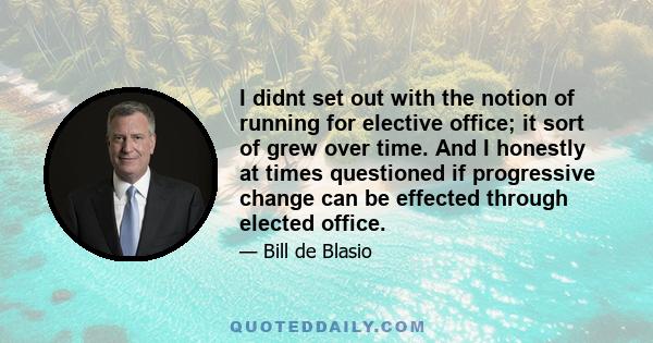 I didnt set out with the notion of running for elective office; it sort of grew over time. And I honestly at times questioned if progressive change can be effected through elected office.