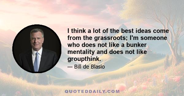 I think a lot of the best ideas come from the grassroots; I'm someone who does not like a bunker mentality and does not like groupthink.