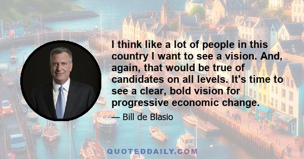 I think like a lot of people in this country I want to see a vision. And, again, that would be true of candidates on all levels. It's time to see a clear, bold vision for progressive economic change.