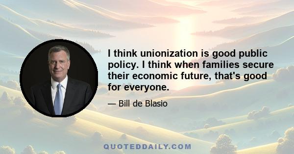 I think unionization is good public policy. I think when families secure their economic future, that's good for everyone.