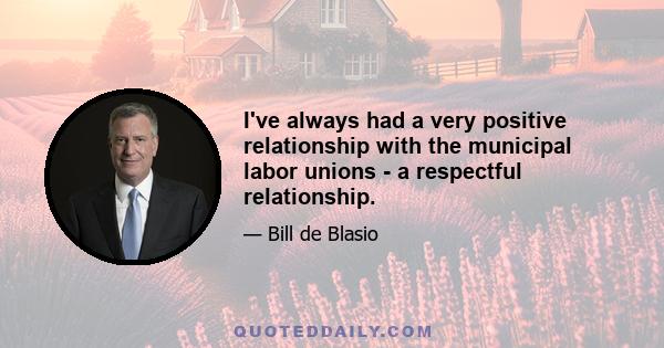 I've always had a very positive relationship with the municipal labor unions - a respectful relationship.