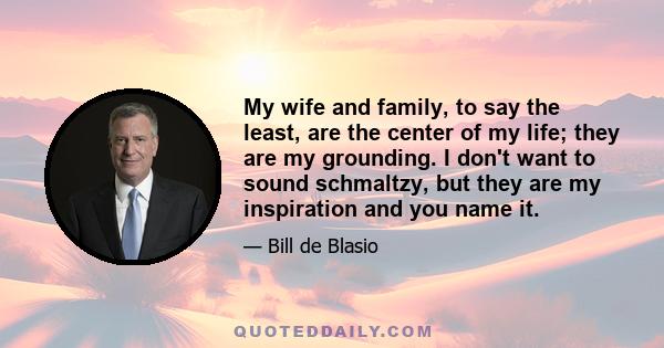 My wife and family, to say the least, are the center of my life; they are my grounding. I don't want to sound schmaltzy, but they are my inspiration and you name it.