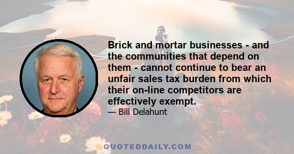 Brick and mortar businesses - and the communities that depend on them - cannot continue to bear an unfair sales tax burden from which their on-line competitors are effectively exempt.