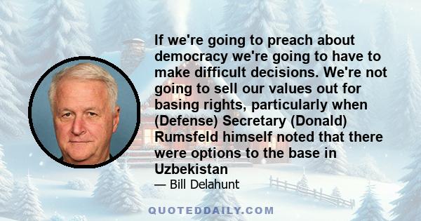 If we're going to preach about democracy we're going to have to make difficult decisions. We're not going to sell our values out for basing rights, particularly when (Defense) Secretary (Donald) Rumsfeld himself noted