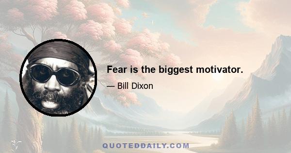 Fear is the biggest motivator.