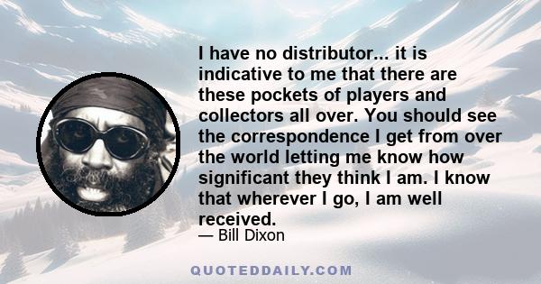 I have no distributor... it is indicative to me that there are these pockets of players and collectors all over. You should see the correspondence I get from over the world letting me know how significant they think I