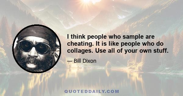 I think people who sample are cheating. It is like people who do collages. Use all of your own stuff.