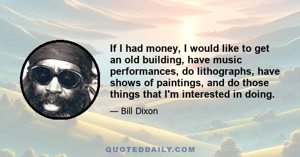 If I had money, I would like to get an old building, have music performances, do lithographs, have shows of paintings, and do those things that I'm interested in doing.