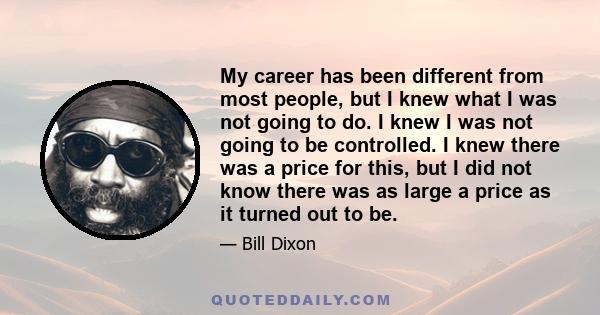 My career has been different from most people, but I knew what I was not going to do. I knew I was not going to be controlled. I knew there was a price for this, but I did not know there was as large a price as it