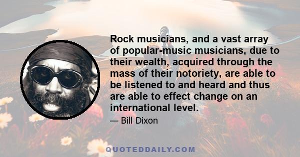 Rock musicians, and a vast array of popular-music musicians, due to their wealth, acquired through the mass of their notoriety, are able to be listened to and heard and thus are able to effect change on an international 