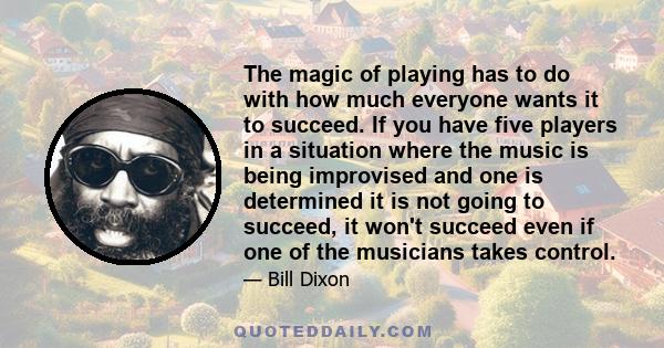 The magic of playing has to do with how much everyone wants it to succeed. If you have five players in a situation where the music is being improvised and one is determined it is not going to succeed, it won't succeed