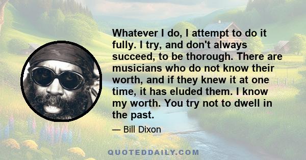 Whatever I do, I attempt to do it fully. I try, and don't always succeed, to be thorough. There are musicians who do not know their worth, and if they knew it at one time, it has eluded them. I know my worth. You try