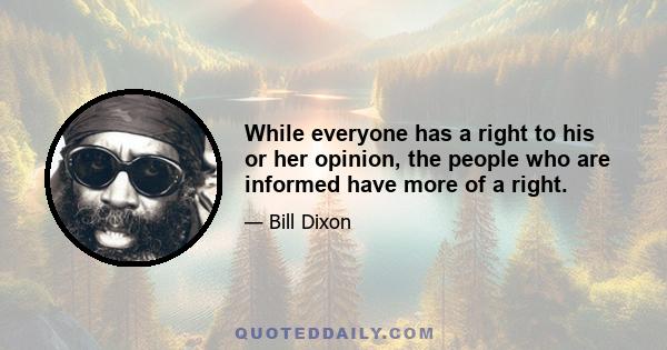 While everyone has a right to his or her opinion, the people who are informed have more of a right.