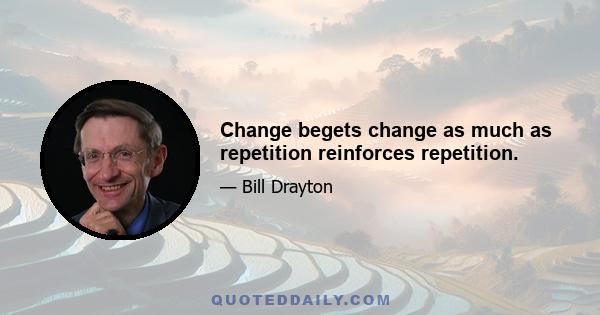 Change begets change as much as repetition reinforces repetition.