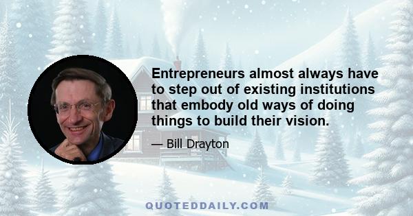 Entrepreneurs almost always have to step out of existing institutions that embody old ways of doing things to build their vision.