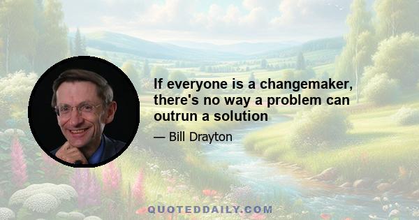 If everyone is a changemaker, there's no way a problem can outrun a solution