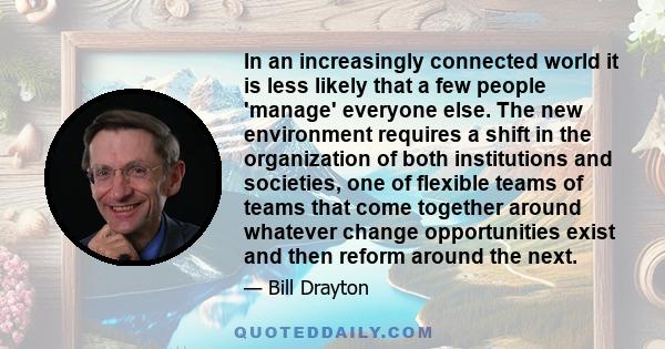 In an increasingly connected world it is less likely that a few people 'manage' everyone else. The new environment requires a shift in the organization of both institutions and societies, one of flexible teams of teams