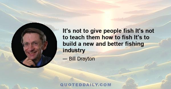 It's not to give people fish It's not to teach them how to fish It's to build a new and better fishing industry