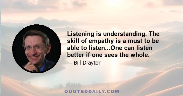 Listening is understanding. The skill of empathy is a must to be able to listen...One can listen better if one sees the whole.