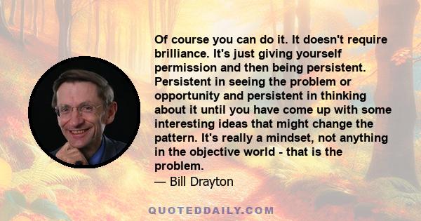 Of course you can do it. It doesn't require brilliance. It's just giving yourself permission and then being persistent. Persistent in seeing the problem or opportunity and persistent in thinking about it until you have