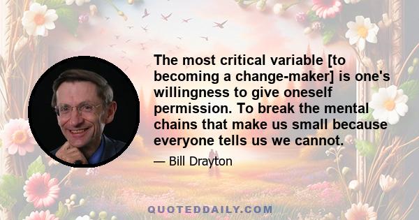 The most critical variable [to becoming a change-maker] is one's willingness to give oneself permission. To break the mental chains that make us small because everyone tells us we cannot.