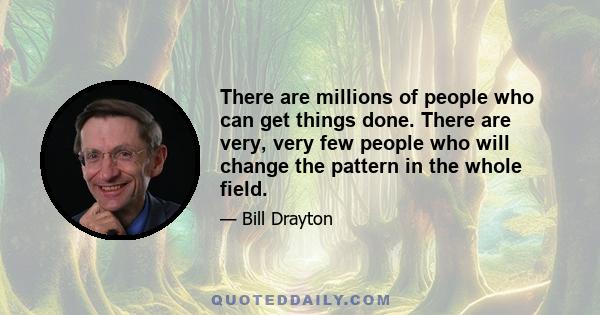 There are millions of people who can get things done. There are very, very few people who will change the pattern in the whole field.