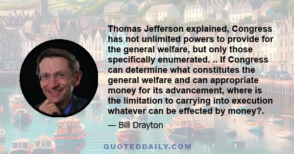 Thomas Jefferson explained, Congress has not unlimited powers to provide for the general welfare, but only those specifically enumerated. .. If Congress can determine what constitutes the general welfare and can