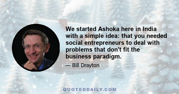 We started Ashoka here in India with a simple idea: that you needed social entrepreneurs to deal with problems that don't fit the business paradigm.