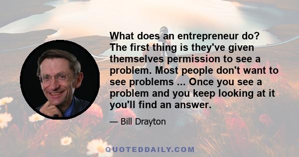 What does an entrepreneur do? The first thing is they've given themselves permission to see a problem. Most people don't want to see problems ... Once you see a problem and you keep looking at it you'll find an answer.