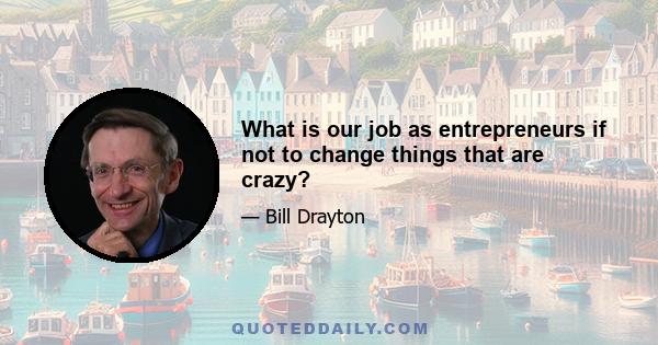 What is our job as entrepreneurs if not to change things that are crazy?