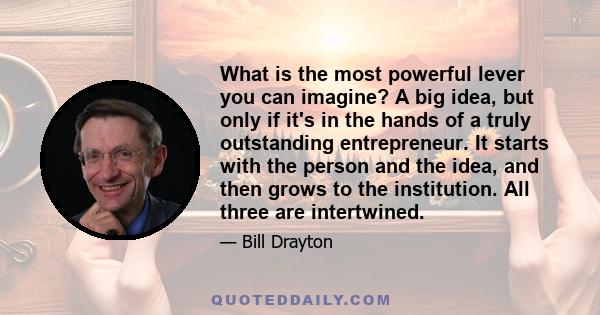 What is the most powerful lever you can imagine? A big idea, but only if it's in the hands of a truly outstanding entrepreneur. It starts with the person and the idea, and then grows to the institution. All three are