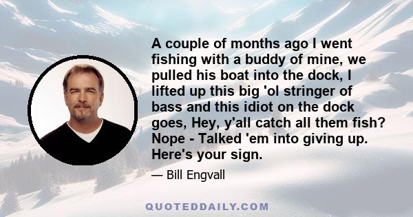 A couple of months ago I went fishing with a buddy of mine, we pulled his boat into the dock, I lifted up this big 'ol stringer of bass and this idiot on the dock goes, Hey, y'all catch all them fish? Nope - Talked 'em