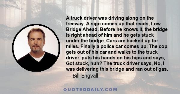 A truck driver was driving along on the freeway. A sign comes up that reads, Low Bridge Ahead. Before he knows it, the bridge is right ahead of him and he gets stuck under the bridge. Cars are backed up for miles.