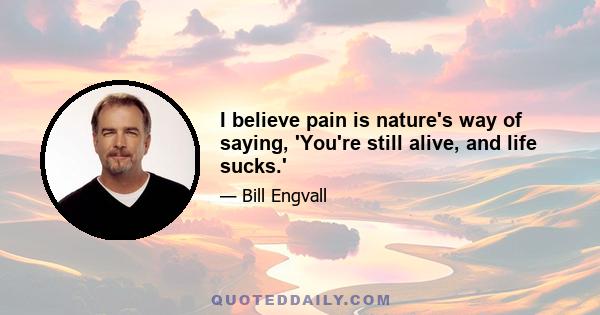 I believe pain is nature's way of saying, 'You're still alive, and life sucks.'