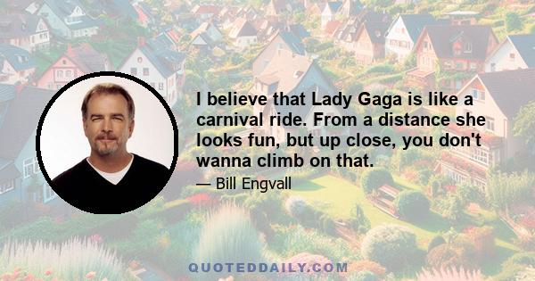 I believe that Lady Gaga is like a carnival ride. From a distance she looks fun, but up close, you don't wanna climb on that.