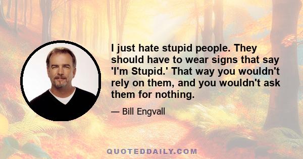 I just hate stupid people. They should have to wear signs that say 'I'm Stupid.' That way you wouldn't rely on them, and you wouldn't ask them for nothing.