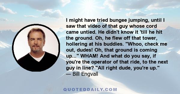 I might have tried bungee jumping, until I saw that video of that guy whose cord came untied. He didn't know it 'till he hit the ground. Oh, he flew off that tower, hollering at his buddies. Whoo, check me out, dudes!