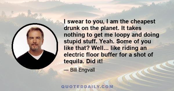 I swear to you, I am the cheapest drunk on the planet. It takes nothing to get me loopy and doing stupid stuff. Yeah. Some of you like that? Well... like riding an electric floor buffer for a shot of tequila. Did it!