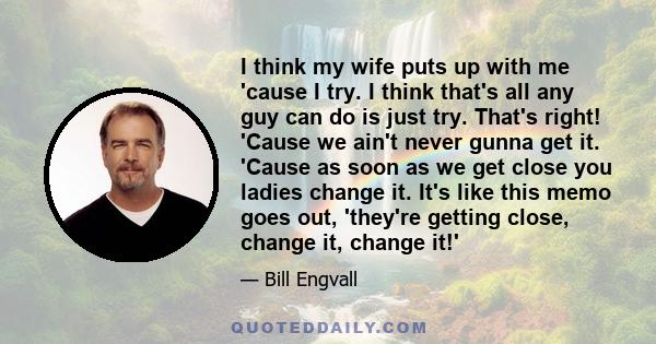 I think my wife puts up with me 'cause I try. I think that's all any guy can do is just try. That's right! 'Cause we ain't never gunna get it. 'Cause as soon as we get close you ladies change it. It's like this memo