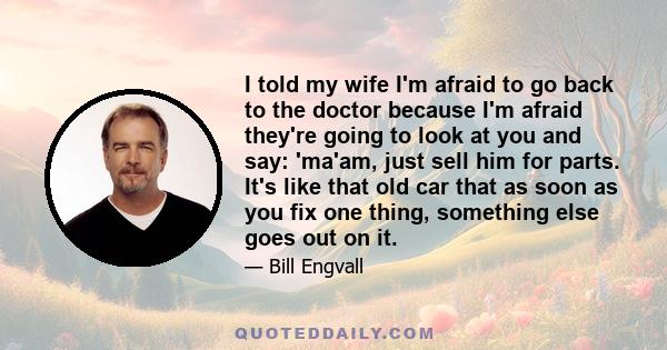 I told my wife I'm afraid to go back to the doctor because I'm afraid they're going to look at you and say: 'ma'am, just sell him for parts. It's like that old car that as soon as you fix one thing, something else goes