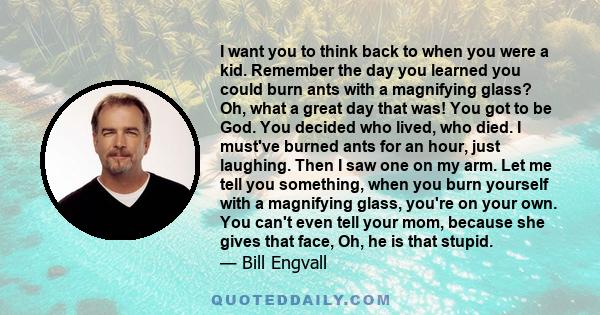 I want you to think back to when you were a kid. Remember the day you learned you could burn ants with a magnifying glass? Oh, what a great day that was! You got to be God. You decided who lived, who died. I must've